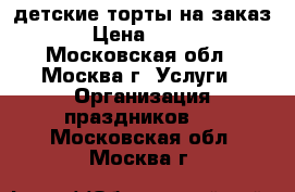 детские торты на заказ › Цена ­ 850 - Московская обл., Москва г. Услуги » Организация праздников   . Московская обл.,Москва г.